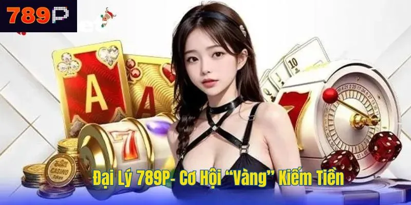 Đại Lý 789P- Cơ Hội “Vàng” Kiếm Tiền Trong Thời Đại Số